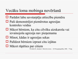 Vecāku loma mobinga novēršanā Parādot labu savstarpēju attiecību piemēru Paši demonstrējot piemērotus agresijas kontroles veidus Mācot bērniem, ka citu cilvēku aizskaroša vai ievainojoša agresija nav pieņemama Minot, kādas ir agresijas sekas Palīdzot bērniem izprast citu izjūtas Mācot rūpēties par citiem Povilaitis R., Jasoļone J. Skola bez terora. – AS Paraugtipogrāfija, 2008. – 75 lpp. 