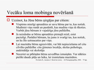Vecāku loma mobinga novēršanā Uzzinot, ka Jūsu bērns ņirgājas par citiem: Vispirms mierīgi aprunāties ar savu bērnu par to, kas notiek. Mudiniet viņu runāt un pastāstīt, kas mudina viņu tā rīkoties. Varbūt jūsu bērnam ir vajadzīga jūsu palīdzība. Ja neizdodas ar bērnu aprunāties pirmajā reizē, esiet pacietīgi. Parādiet bērnam, ka jums ir svarīgi tas, kas notiek, un ka Jūs uztraucaties par viņu. Lai mazinātu bērna agresivitāti, var būt nepieciešama arī citu cilvēku palīdzība: citu ģimenes locekļu, skolas psihologa, audzinātāja vai skolotāja Neceriet uz pēkšņām bērna uzvedības izmaiņām. Var nākties pielikt daudz pūļu un laika, lai izsmiešana mazinātos. Povilaitis R., Jasoļone J. Skola bez terora. – AS Paraugtipogrāfija, 2008. – 75 lpp. 