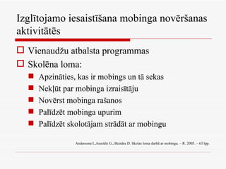 Izglītojamo iesaistīšana mobinga novēršanas aktivitātēs Vienaudžu atbalsta programmas Skolēna loma: Apzināties, kas ir mobings un tā sekas Nekļūt par mobinga izraisītāju Novērst mobinga rašanos Palīdzēt mobinga upurim Palīdzēt skolotājam strādāt ar mobingu Andersone I.,Ausekle G., Beināre D. Skolas loma darbā ar mobingu. – R. 2005. – 63 lpp. 