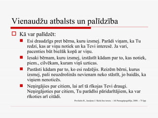 Vienaudžu atbalsts un palīdzība Kā var palīdzēt: Esi draudzīgs pret bērnu, kuru izsmej. Parādi viņam, ka Tu redzi, kas ar viņu notiek un ka Tevi interesē. Ja vari, pacenties būt biežāk kopā ar viņu. Iesaki bērnam, kuru izsmej, izstāstīt kādam par to, kas notiek, piem., cilvēkam, kuram viņš uzticas. Pastāsti kādam par to, ko esi redzējis. Reizēm bērni, kurus izsmej, paši neuzdrošinās nevienam neko stāstīt, jo baidās, ka viņiem nenoticēs. Neņirgājies par citiem, lai arī tā rīkojas Tevi draugi. Neņirgājoties par citiem, Tu parādīsi pāridarītājiem, ka var rīkoties arī citādi. Povilaitis R., Jasoļone J. Skola bez terora. – AS Paraugtipogrāfija, 2008. – 75 lpp. 