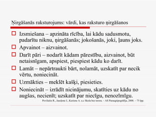 Ņirgāšanās raksturojums: vārdi, kas raksturo ņirgāšanos Izsmiešana – apzināta rīcība, lai kādu sadusmotu, padarītu niknu, ņirgāšanās; jokošanās, joki, ļauns joks. Apvainot – aizvainot. Darīt pāri – nodarīt kādam pārestību, aizvainot, būt netaisnīgam, apspiest, piespiest kādu ko darīt. Lamāt – nepārtraukti bārt, nolamāt, uzskatīt par necik vērtu, noniecināt. Uzmākties – meklēt kašķi, piesieties. Noniecināt – izrādīt nicinājumu, skatīties uz kādu no augšas, necienīt; uzskatīt par niecīgu, nenozīmīgu. Povilaitis R., Jasoļone J., Kuriene A. u.c Skola bez terora. – AS Paraugtipogrāfija, 2008. – 75 lpp.  