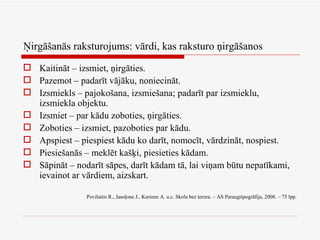 Ņirgāšanās raksturojums: vārdi, kas raksturo ņirgāšanos Kaitināt – izsmiet, ņirgāties. Pazemot – padarīt vājāku, noniecināt. Izsmiekls – pajokošana, izsmiešana; padarīt par izsmieklu, izsmiekla objektu. Izsmiet – par kādu zoboties, ņirgāties. Zoboties – izsmiet, pazoboties par kādu. Apspiest – piespiest kādu ko darīt, nomocīt, vārdzināt, nospiest. Piesiešanās – meklēt kašķi, piesieties kādam. Sāpināt – nodarīt sāpes, darīt kādam tā, lai viņam būtu nepatīkami, ievainot ar vārdiem, aizskart. Povilaitis R., Jasoļone J., Kuriene A. u.c. Skola bez terora. – AS Paraugtipogrāfija, 2008. – 75 lpp. 