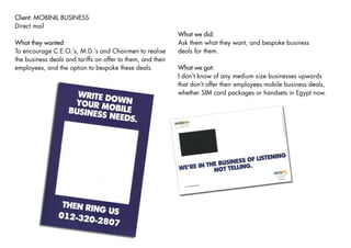 Client: MOBINIL BUSINESS
Direct mail
                                                             What we did:
                                                             Ask them what they want, and bespoke business
What they wanted:
                                                             deals for them.
To encourage C.E.O.’s, M.D.’s and Chairmen to realise
the business deals and tariffs on offer to them, and their
employees, and the option to bespoke these deals.            What we got:
                                                             I don’t know of any medium size businesses upwards
                                                             that don’t offer their employees mobile business deals,
                                                             whether SIM card packages or handsets in Egypt now.
 