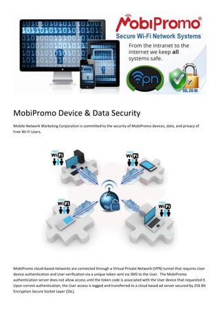 MobiPromo Device & Data Security
Mobile Network Marketing Corporation is committed to the security of MobiPromo devices, data, and privacy of
Free Wi-Fi Users.

MobiPromo cloud-based networks are connected through a Virtual Private Network (VPN) tunnel that requires User
device authentication and User verification via a unique token sent via SMS to the User. The MobiPromo
authentication server does not allow access until the token code is associated with the User device that requested it.
Upon correct authentication, the User access is logged and transferred to a cloud based ad server secured by 256 Bit
Encryption Secure Socket Layer (SSL).

 