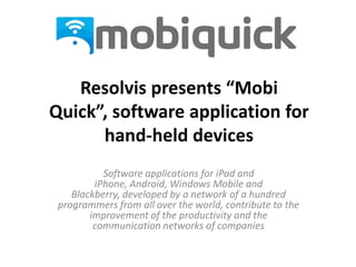 Resolvis presents “Mobi
Quick”, software application for
      hand-held devices
           Software applications for iPad and
         iPhone, Android, Windows Mobile and
    Blackberry, developed by a network of a hundred
 programmers from all over the world, contribute to the
        improvement of the productivity and the
         communication networks of companies
 