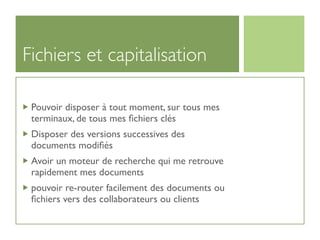 Fichiers et capitalisation

 Pouvoir disposer à tout moment, sur tous mes
 terminaux, de tous mes ﬁchiers clés
 Disposer des versions successives des
 documents modiﬁés
 Avoir un moteur de recherche qui me retrouve
 rapidement mes documents
 pouvoir re-router facilement des documents ou
 ﬁchiers vers des collaborateurs ou clients
 