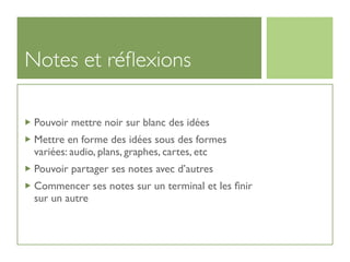 Notes et réﬂexions

 Pouvoir mettre noir sur blanc des idées
 Mettre en forme des idées sous des formes
 variées: audio, plans, graphes, cartes, etc
 Pouvoir partager ses notes avec d’autres
 Commencer ses notes sur un terminal et les ﬁnir
 sur un autre
 