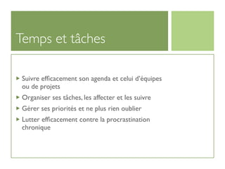 Temps et tâches

 Suivre efﬁcacement son agenda et celui d’équipes
 ou de projets
 Organiser ses tâches, les affecter et les suivre
 Gérer ses priorités et ne plus rien oublier
 Lutter efﬁcacement contre la procrastination
 chronique
 