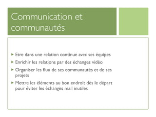 Communication et
communautés

Etre dans une relation continue avec ses équipes
Enrichir les relations par des échanges vidéo
Organiser les ﬂux de ses communautés et de ses
projets
Mettre les éléments au bon endroit dès le départ
pour éviter les échanges mail inutiles
 