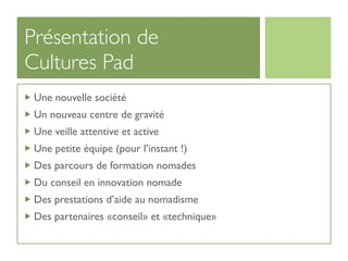 Présentation de
Cultures Pad
 Une nouvelle société
 Un nouveau centre de gravité
 Une veille attentive et active
 Une petite équipe (pour l’instant !)
 Des parcours de formation nomades
 Du conseil en innovation nomade
 Des prestations d’aide au nomadisme
 Des partenaires «conseil» et «technique»
 