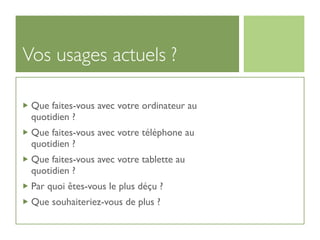 Vos usages actuels ?

 Que faites-vous avec votre ordinateur au
 quotidien ?
 Que faites-vous avec votre téléphone au
 quotidien ?
 Que faites-vous avec votre tablette au
 quotidien ?
 Par quoi êtes-vous le plus déçu ?
 Que souhaiteriez-vous de plus ?
 
