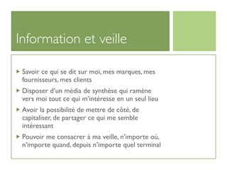 Information et veille

 Savoir ce qui se dit sur moi, mes marques, mes
 fournisseurs, mes clients
 Disposer d’un média de synthèse qui ramène
 vers moi tout ce qui m’intéresse en un seul lieu
 Avoir la possibilité de mettre de côté, de
 capitaliser, de partager ce qui me semble
 intéressant
 Pouvoir me consacrer à ma veille, n’importe où,
 n’importe quand, depuis n’importe quel terminal
 