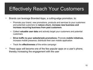 Brands can leverage Branded Apps, a cutting-edge promotion, to: Promote your brand, new promotions, products and services to your customers and potential customers to  reduce churn, increase new business and increase recurring business from past customers Collect  valuable user data  and actively target your customers and potential customers Drive traffic to your website/web promotions;  Promote  mobile initiatives , increase mobile presence; distribute their own mobile application Track the  effectiveness  of the entire campaign These apps will become one of the few popular apps on a user’s phone, thereby increasing the engagement with the user Effectively Reach Your Customers 