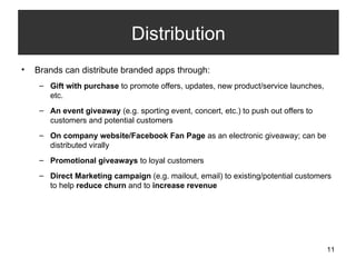 Brands can distribute branded apps through: Gift with purchase  to promote offers, updates, new product/service launches, etc. An event giveaway  (e.g. sporting event, concert, etc.) to push out offers to customers and potential customers On company website/Facebook Fan Page  as an electronic giveaway; can be distributed virally Promotional giveaways  to loyal customers  Direct Marketing campaign  (e.g. mailout, email) to existing/potential customers to help  reduce churn  and to  increase revenue  Distribution 