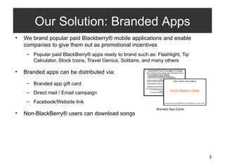 We brand popular paid Blackberry® mobile applications and enable companies to give them out as promotional incentives Popular paid BlackBerry® apps ready to brand such as: Flashlight, Tip Calculator, Stock Icons, Travel Genius, Solitaire, and many others Branded apps can be distributed via: Branded app gift card  Direct mail / Email campaign Facebook/Website link Non-BlackBerry® users can download songs Our Solution: Branded Apps Branded App Cards 