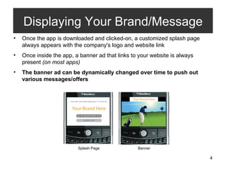 Once the app is downloaded and clicked-on, a customized splash page always appears with the company's logo and website link Once inside the app, a banner ad that links to your website is always present  (on most apps) The banner ad can be dynamically changed over time to push out various messages/offers Displaying Your Brand/Message Splash Page Banner 