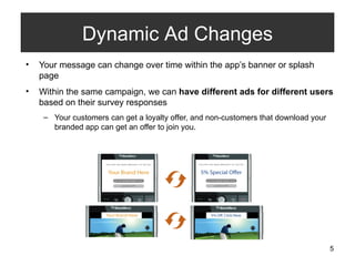 Your message can change over time within the app’s banner or splash page  Within the same campaign, we can  have different ads for different users  based on their survey responses Your customers can get a loyalty offer, and non-customers that download your branded app can get an offer to join you. Dynamic Ad Changes 