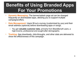 Dynamic Messaging:  The banner/splash page ad can be changed frequently on downloaded apps, allowing you to support multiple campaigns/offers.  Data Management:  Users fill out a survey (customized by you) and their email address (optional) before downloading apps or songs.  You get  valuable customer data , primarily from BlackBerry® users, a high-income, professional and sought-after demographic. Tracking:  App downloads, click-throughs, and other stats are delivered to show the effectiveness of this campaign.  Benefits of Using Branded Apps For Your Promotions 