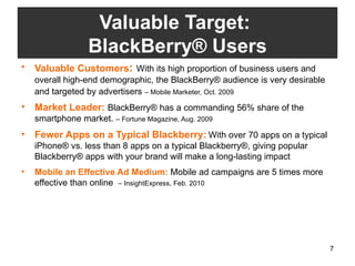 Valuable Customers :  With its high proportion of business users and overall high-end demographic, the BlackBerry® audience is very desirable and targeted by advertisers   – Mobile Marketer, Oct. 2009  Market Leader:  BlackBerry® has a commanding 56% share of the smartphone market.  – Fortune Magazine, Aug. 2009 Fewer Apps on a Typical Blackberry:   With over 70 apps on a typical iPhone® vs. less than 8 apps on a typical Blackberry®, giving popular Blackberry® apps with your brand will make a long-lasting impact Mobile an Effective Ad Medium:  Mobile ad campaigns are 5 times more effective than online  – InsightExpress, Feb. 2010 Valuable Target:  BlackBerry® Users 