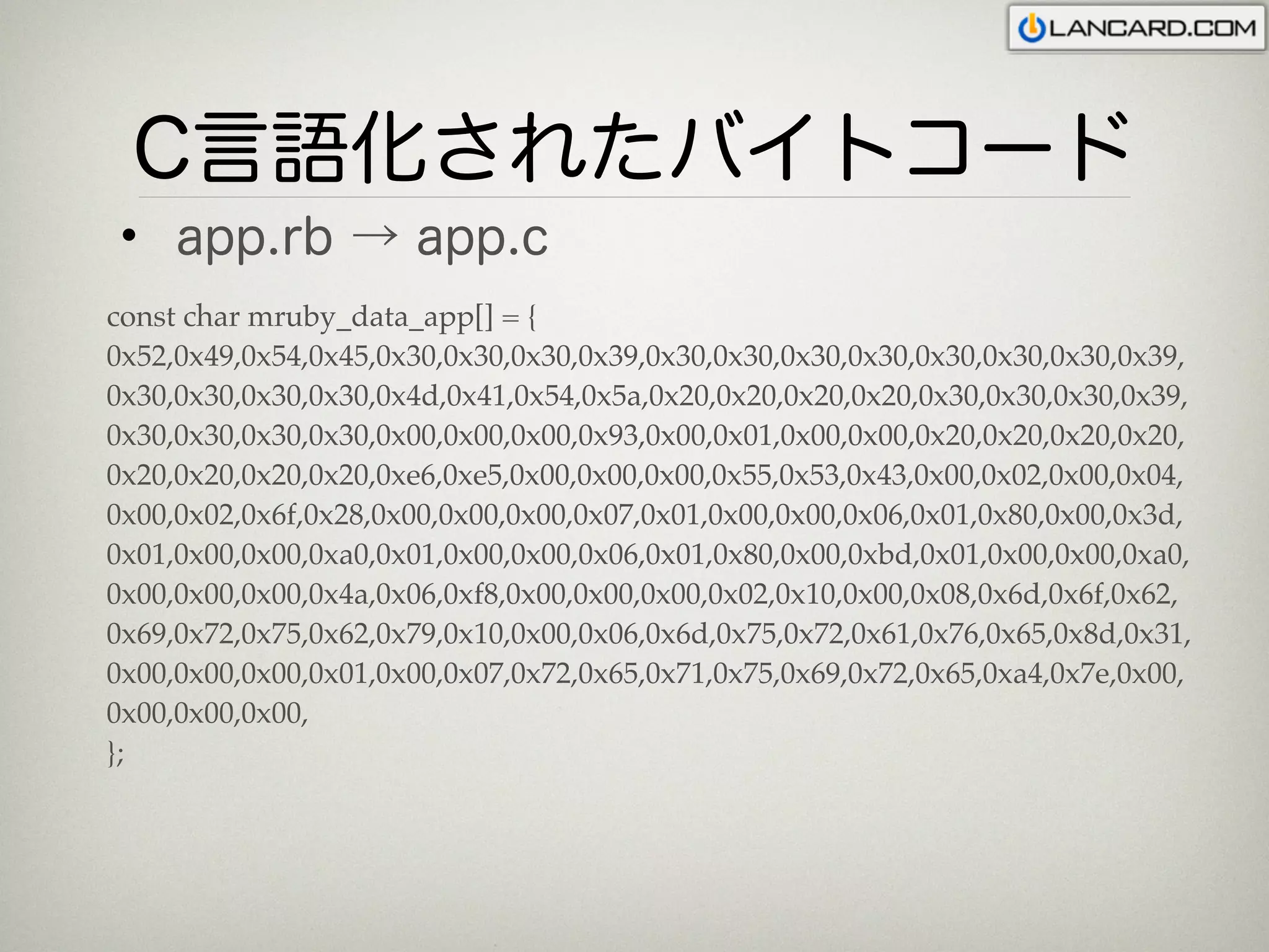 C言語化されたバイトコード
 • app.rb → app.c
const char mruby_data_app[] = {
0x52,0x49,0x54,0x45,0x30,0x30,0x30,0x39,0x30,0x30,0x30,0x30,0x30,0x30,0x30,0x39,
0x30,0x30,0x30,0x30,0x4d,0x41,0x54,0x5a,0x20,0x20,0x20,0x20,0x30,0x30,0x30,0x39,
0x30,0x30,0x30,0x30,0x00,0x00,0x00,0x93,0x00,0x01,0x00,0x00,0x20,0x20,0x20,0x20,
0x20,0x20,0x20,0x20,0xe6,0xe5,0x00,0x00,0x00,0x55,0x53,0x43,0x00,0x02,0x00,0x04,
0x00,0x02,0x6f,0x28,0x00,0x00,0x00,0x07,0x01,0x00,0x00,0x06,0x01,0x80,0x00,0x3d,
0x01,0x00,0x00,0xa0,0x01,0x00,0x00,0x06,0x01,0x80,0x00,0xbd,0x01,0x00,0x00,0xa0,
0x00,0x00,0x00,0x4a,0x06,0xf8,0x00,0x00,0x00,0x02,0x10,0x00,0x08,0x6d,0x6f,0x62,
0x69,0x72,0x75,0x62,0x79,0x10,0x00,0x06,0x6d,0x75,0x72,0x61,0x76,0x65,0x8d,0x31,
0x00,0x00,0x00,0x01,0x00,0x07,0x72,0x65,0x71,0x75,0x69,0x72,0x65,0xa4,0x7e,0x00,
0x00,0x00,0x00,
};
 