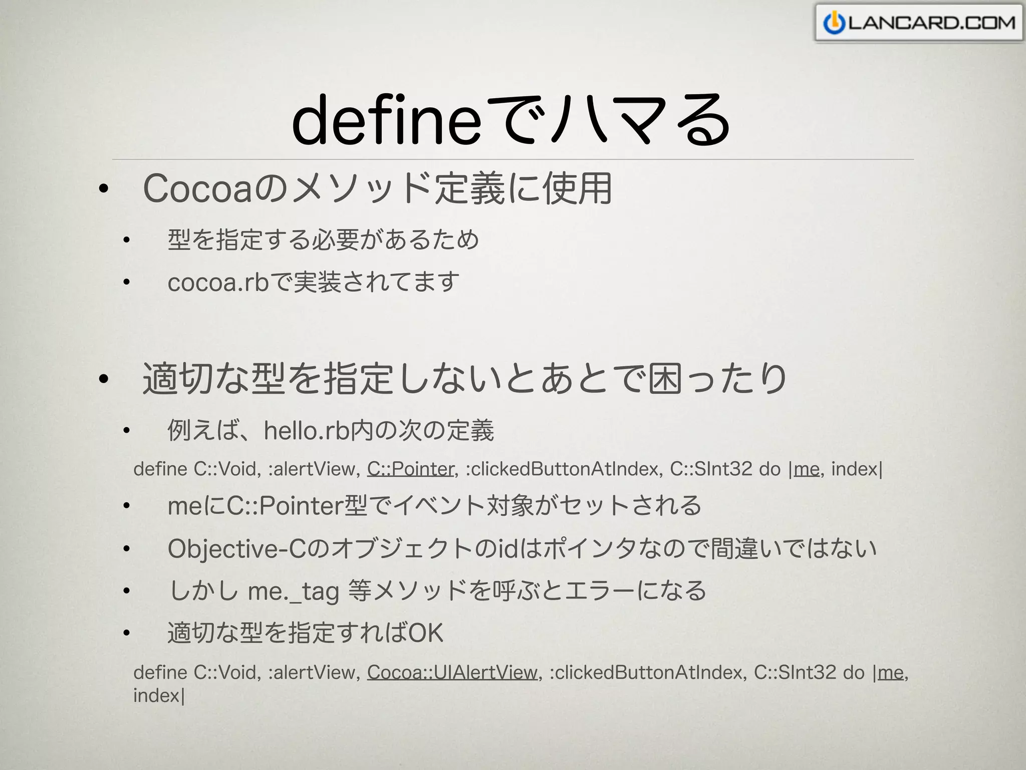 deﬁneでハマる
• Cocoaのメソッド定義に使用
•      型を指定する必要があるため
•      cocoa.rbで実装されてます



• 適切な型を指定しないとあとで困ったり
•      例えば、hello.rb内の次の定義
    deﬁne C::Void, :alertView, C::Pointer, :clickedButtonAtIndex, C::SInt32 do ¦me, index¦

•      meにC::Pointer型でイベント対象がセットされる
•      Objective-Cのオブジェクトのidはポインタなので間違いではない
•      しかし me._tag 等メソッドを呼ぶとエラーになる
•      適切な型を指定すればOK
    deﬁne C::Void, :alertView, Cocoa::UIAlertView, :clickedButtonAtIndex, C::SInt32 do ¦me,
    index¦
 
