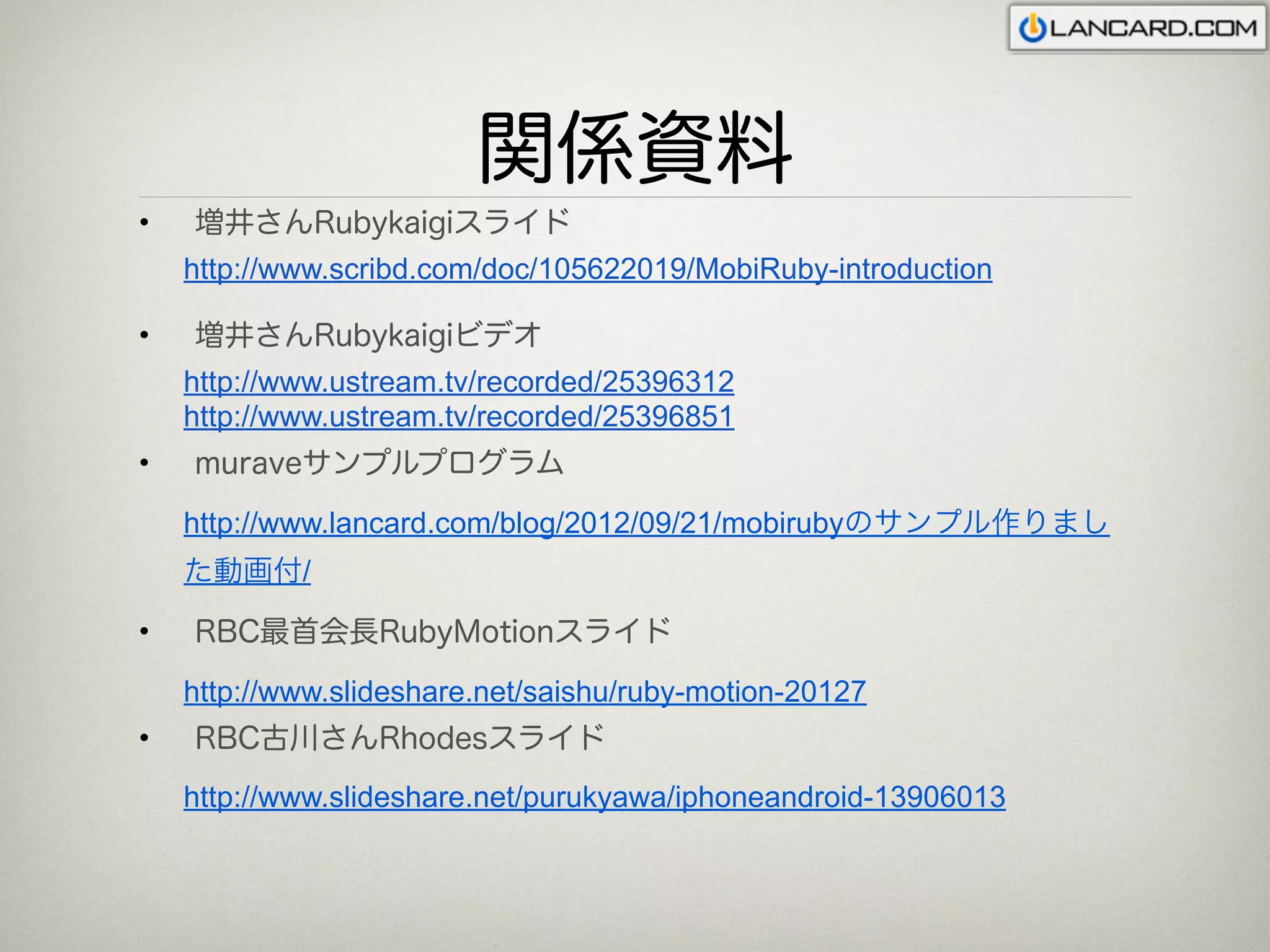関係資料
•   増井さんRubykaigiスライド
    http://www.scribd.com/doc/105622019/MobiRuby-introduction

•   増井さんRubykaigiビデオ
    http://www.ustream.tv/recorded/25396312
    http://www.ustream.tv/recorded/25396851
•   muraveサンプルプログラム

    http://www.lancard.com/blog/2012/09/21/mobirubyのサンプル作りまし
    た動画付/

•   RBC最首会長RubyMotionスライド

    http://www.slideshare.net/saishu/ruby-motion-20127
•   RBC古川さんRhodesスライド
    http://www.slideshare.net/purukyawa/iphoneandroid-13906013
 