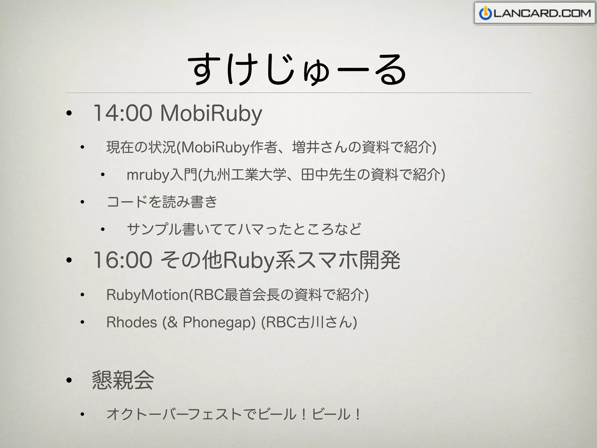 すけじゅーる
• 14:00 MobiRuby
 •       現在の状況(MobiRuby作者、増井さんの資料で紹介)
     •     mruby入門(九州工業大学、田中先生の資料で紹介)
 •       コードを読み書き
     •     サンプル書いててハマったところなど

• 16:00 その他Ruby系スマホ開発
 •       RubyMotion(RBC最首会長の資料で紹介)
 •       Rhodes (& Phonegap) (RBC古川さん)



• 懇親会
 •       オクトーバーフェストでビール！ビール！
 