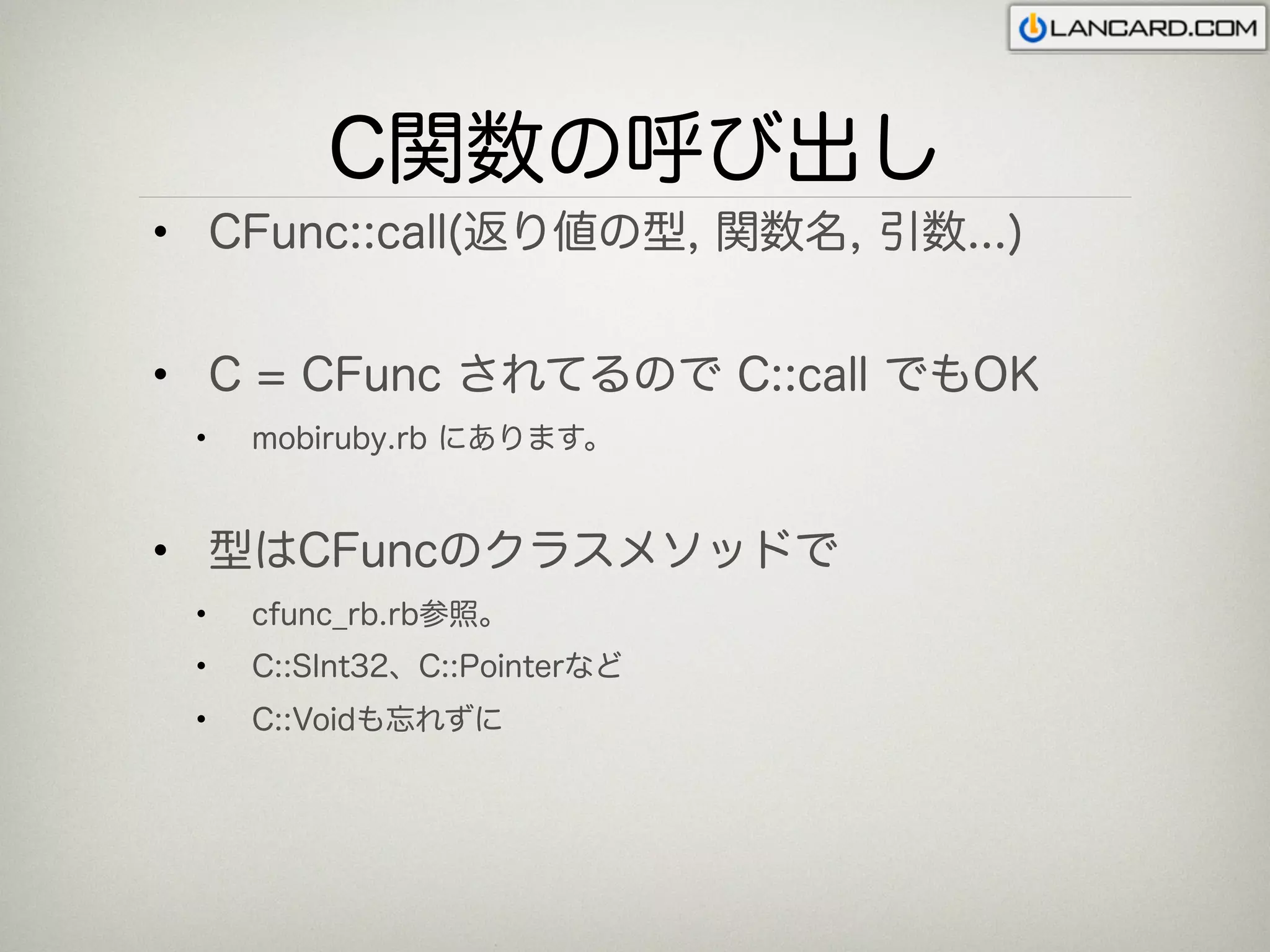 C関数の呼び出し
• CFunc::call(返り値の型, 関数名, 引数...)


• C = CFunc されてるので C::call でもOK
 •   mobiruby.rb にあります。


• 型はCFuncのクラスメソッドで
 •   cfunc_rb.rb参照。
 •   C::SInt32、C::Pointerなど
 •   C::Voidも忘れずに
 