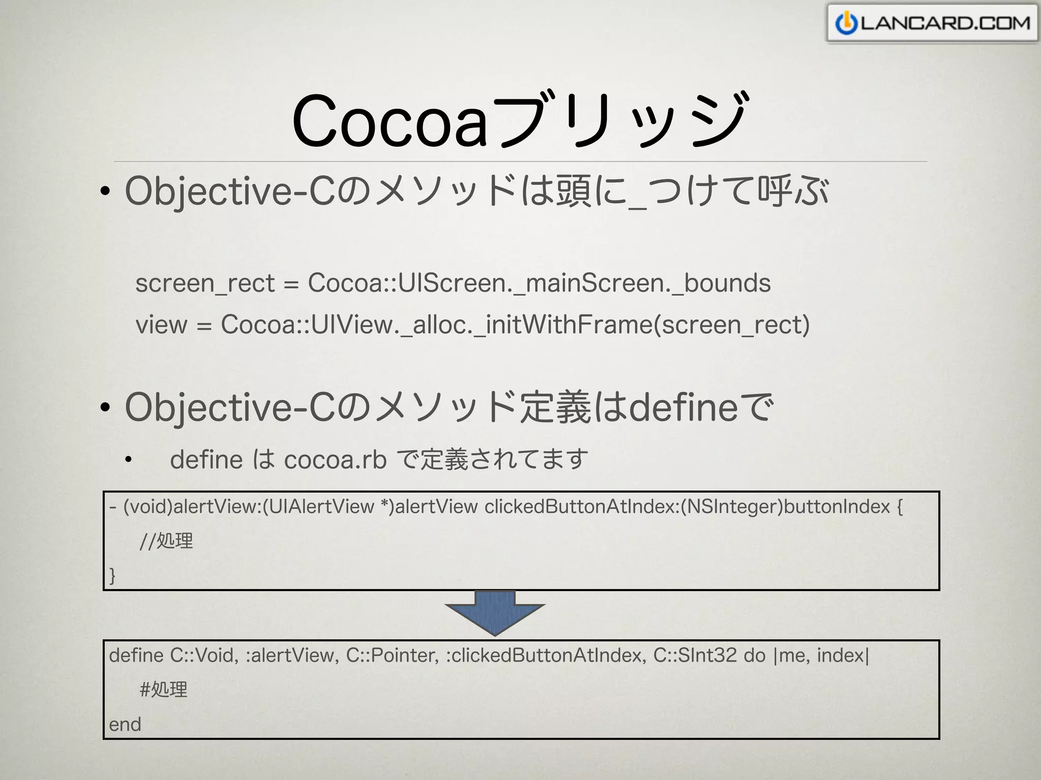 Cocoaブリッジ
• Objective-Cのメソッドは頭に_つけて呼ぶ

        screen_rect = Cocoa::UIScreen._mainScreen._bounds
        view = Cocoa::UIView._alloc._initWithFrame(screen_rect)


• Objective-Cのメソッド定義はdeﬁneで
    •     deﬁne は cocoa.rb で定義されてます
- (void)alertView:(UIAlertView *)alertView clickedButtonAtIndex:(NSInteger)buttonIndex {
        //処理
}



deﬁne C::Void, :alertView, C::Pointer, :clickedButtonAtIndex, C::SInt32 do ¦me, index¦
        #処理
end
 