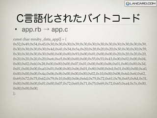 C言語化されたバイトコード
 • app.rb → app.c
const char mruby_data_app[] = {
0x52,0x49,0x54,0x45,0x30,0x30,0x30,0x39,0x30,0x30,0x30,0x30,0x30,0x30,0x30,0x39,
0x30,0x30,0x30,0x30,0x4d,0x41,0x54,0x5a,0x20,0x20,0x20,0x20,0x30,0x30,0x30,0x39,
0x30,0x30,0x30,0x30,0x00,0x00,0x00,0x93,0x00,0x01,0x00,0x00,0x20,0x20,0x20,0x20,
0x20,0x20,0x20,0x20,0xe6,0xe5,0x00,0x00,0x00,0x55,0x53,0x43,0x00,0x02,0x00,0x04,
0x00,0x02,0x6f,0x28,0x00,0x00,0x00,0x07,0x01,0x00,0x00,0x06,0x01,0x80,0x00,0x3d,
0x01,0x00,0x00,0xa0,0x01,0x00,0x00,0x06,0x01,0x80,0x00,0xbd,0x01,0x00,0x00,0xa0,
0x00,0x00,0x00,0x4a,0x06,0xf8,0x00,0x00,0x00,0x02,0x10,0x00,0x08,0x6d,0x6f,0x62,
0x69,0x72,0x75,0x62,0x79,0x10,0x00,0x06,0x6d,0x75,0x72,0x61,0x76,0x65,0x8d,0x31,
0x00,0x00,0x00,0x01,0x00,0x07,0x72,0x65,0x71,0x75,0x69,0x72,0x65,0xa4,0x7e,0x00,
0x00,0x00,0x00,
};
 