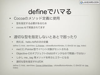 deﬁneでハマる
• Cocoaのメソッド定義に使用
•      型を指定する必要があるため
•      cocoa.rbで実装されてます



• 適切な型を指定しないとあとで困ったり
•      例えば、hello.rb内の次の定義
    deﬁne C::Void, :alertView, C::Pointer, :clickedButtonAtIndex, C::SInt32 do ¦me, index¦

•      meにC::Pointer型でイベント対象がセットされる
•      Objective-Cのオブジェクトのidはポインタなので間違いではない
•      しかし me._tag 等メソッドを呼ぶとエラーになる
•      適切な型を指定すればOK
    deﬁne C::Void, :alertView, Cocoa::UIAlertView, :clickedButtonAtIndex, C::SInt32 do ¦me,
    index¦
 