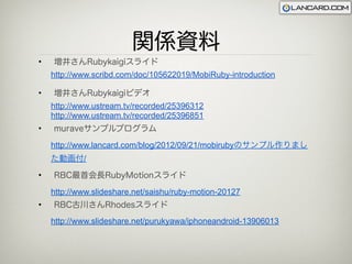 関係資料
•   増井さんRubykaigiスライド
    http://www.scribd.com/doc/105622019/MobiRuby-introduction

•   増井さんRubykaigiビデオ
    http://www.ustream.tv/recorded/25396312
    http://www.ustream.tv/recorded/25396851
•   muraveサンプルプログラム

    http://www.lancard.com/blog/2012/09/21/mobirubyのサンプル作りまし
    た動画付/

•   RBC最首会長RubyMotionスライド

    http://www.slideshare.net/saishu/ruby-motion-20127
•   RBC古川さんRhodesスライド
    http://www.slideshare.net/purukyawa/iphoneandroid-13906013
 