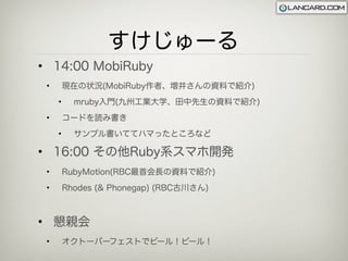 すけじゅーる
• 14:00 MobiRuby
 •       現在の状況(MobiRuby作者、増井さんの資料で紹介)
     •     mruby入門(九州工業大学、田中先生の資料で紹介)
 •       コードを読み書き
     •     サンプル書いててハマったところなど

• 16:00 その他Ruby系スマホ開発
 •       RubyMotion(RBC最首会長の資料で紹介)
 •       Rhodes (& Phonegap) (RBC古川さん)



• 懇親会
 •       オクトーバーフェストでビール！ビール！
 