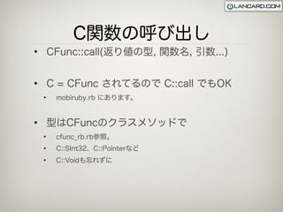 C関数の呼び出し
• CFunc::call(返り値の型, 関数名, 引数...)


• C = CFunc されてるので C::call でもOK
 •   mobiruby.rb にあります。


• 型はCFuncのクラスメソッドで
 •   cfunc_rb.rb参照。
 •   C::SInt32、C::Pointerなど
 •   C::Voidも忘れずに
 