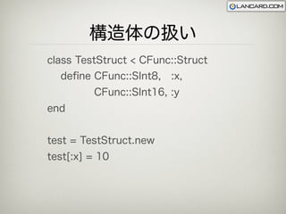構造体の扱い
class TestStruct < CFunc::Struct
  deﬁne CFunc::SInt8, :x,
         CFunc::SInt16, :y
end


test = TestStruct.new
test[:x] = 10
 