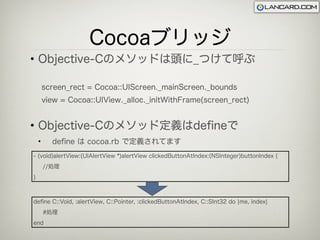 Cocoaブリッジ
• Objective-Cのメソッドは頭に_つけて呼ぶ

        screen_rect = Cocoa::UIScreen._mainScreen._bounds
        view = Cocoa::UIView._alloc._initWithFrame(screen_rect)


• Objective-Cのメソッド定義はdeﬁneで
    •     deﬁne は cocoa.rb で定義されてます
- (void)alertView:(UIAlertView *)alertView clickedButtonAtIndex:(NSInteger)buttonIndex {
        //処理
}



deﬁne C::Void, :alertView, C::Pointer, :clickedButtonAtIndex, C::SInt32 do ¦me, index¦
        #処理
end
 