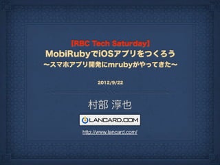 【RBC Tech Saturday】
MobiRubyでiOSアプリをつくろう
∼スマホアプリ開発にmrubyがやってきた∼

            2012/9/22




        村部 淳也

      http://www.lancard.com/
 