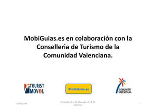 MobiGuias.es	
  en	
  colaboración	
  con	
  la	
  
             Conselleria	
  de	
  Turismo	
  de	
  la	
  
               Comunidad	
  Valenciana.	
  



                                                                      	
  


                          VLCmobile,S.L.	
  C/	
  Albacete	
  nº	
  52,	
  1ª,	
  
10/04/2009	
                                                                         1	
  
                                       Valencia.	
  
 
