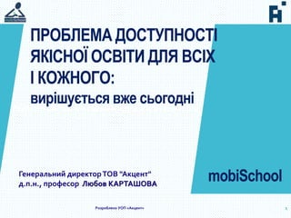 Проблема доступності якісної освіти для всіх і кожного: вирішується вже сьогодні
1
mobiSchool
Розроблено УОП «Акцент»
ПРОБЛЕМА ДОСТУПНОСТІ
ЯКІСНОЇ ОСВІТИ ДЛЯ ВСІХ
І КОЖНОГО:
вирішується вже сьогодні
Генеральний директорТОВ "Акцент"
д.п.н., професор Любов КАРТАШОВА
 