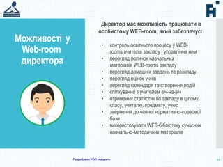 Можливості у
Web-room
директора
11
Директор має можливість працювати в
особистому WEB-room, який забезпечує:
• контроль освітнього процесу у WEB-
rooms вчителів закладу і управління ним
• перегляд поличок навчальних
матеріалів WEB-rooms закладу
• перегляд домашніх завдань та розкладу
• перегляд оцінок учнів
• перегляд календаря та створення подій
• спілкування з учителем віч-на-віч
• отримання статистик по закладу в цілому,
класу, учителю, предмету, учню
• звернення до чинної нормативно-правової
бази
• використовувати WEB-бібліотеку сучасних
навчально-методичних матеріалів
Розроблено УОП «Акцент»
 