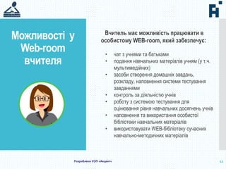 Можливості у
Web-room
вчителя
12
Вчитель має можливість працювати в
особистому WEB-room, який забезпечує:
• чат з учнями та батьками
• подання навчальних матеріалів учням (у т.ч.
мультимедійних)
• засоби створення домашніх завдань,
розкладу, наповнення системи тестування
завданнями
• контроль за діяльністю учнів
• роботу з системою тестування для
оцінювання рівня навчальних досягнень учнів
• наповнення та використання особистої
бібліотеки навчальних матеріалів
• використовувати WEB-бібліотеку сучасних
навчально-методичних матеріалів
Розроблено УОП «Акцент»
 