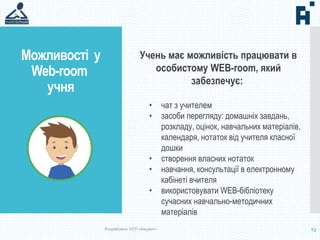 Можливості у
Web-room
учня
13
Учень має можливість працювати в
особистому WEB-room, який
забезпечує:
• чат з учителем
• засоби перегляду: домашніх завдань,
розкладу, оцінок, навчальних матеріалів,
календаря, нотаток від учителя класної
дошки
• створення власних нотаток
• навчання, консультації в електронному
кабінеті вчителя
• використовувати WEB-бібліотеку
сучасних навчально-методичних
матеріалів
Розроблено УОП «Акцент»
 