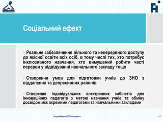 Соціальний ефект
16
 Реальне забезпечення вільного та неперервного доступу
до якісної освіти всіх осіб, в тому числі тих, хто потребує
інклюзивного навчання, хто вимушений робити часті
перерви у відвідуванні навчального закладу тощо
 Створення умов для підготовки учнів до ЗНО з
віддалених та депресивних районів
 Створення індивідуальних електронних кабінетів для
інноваційних педагогів з метою навчання учнів та обміну
досвідом між окремими педагогами та навчальними закладами
Розроблено УОП «Акцент»
 
