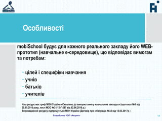 Особливості
17
mobiSchool будує для кожного реального закладу його WEB-
прототип (навчальне е-середовище), що відповідає вимогам
та потребам:
 цілей і специфіки навчання
 учнів
 батьків
 учителів
Наш ресурс має гриф МОН України «Схвалено до використання у навчальних закладах» (протокол №1 від
30.05.2016 року, лист ІМЗО №21/12-Г-287 від 02.06.2016 р.)
Впровадження ресурсу підтримується МОН України (Договір про співпрацю №33 від 13.03.2017р.)
Розроблено УОП «Акцент»
 