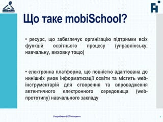 Що таке mobiSchool?
2
• ресурс, що забезпечує організацію підтримки всіх
функцій освітнього процесу (управлінську,
навчальну, виховну тощо)
• електронна платформа, що повністю адаптована до
нинішніх умов інформатизації освіти та містить web-
інструментарій для створення та впровадження
автентичного електронного середовища (web-
прототипу) навчального закладу
Розроблено УОП «Акцент»
 