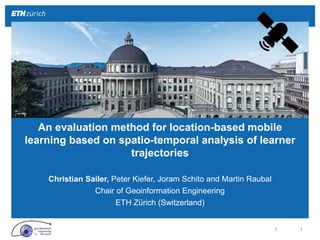 ||
Christian Sailer, Peter Kiefer, Joram Schito and Martin Raubal
Chair of Geoinformation Engineering
ETH Zürich (Switzerland)
An evaluation method for location-based mobile
learning based on spatio-temporal analysis of learner
trajectories
 