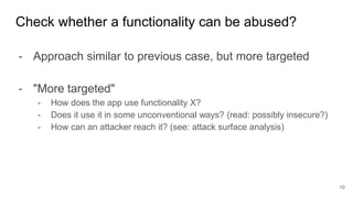 - Approach similar to previous case, but more targeted
- "More targeted"
- How does the app use functionality X?
- Does it use it in some unconventional ways? (read: possibly insecure?)
- How can an attacker reach it? (see: attack surface analysis)
Check whether a functionality can be abused?
10
 