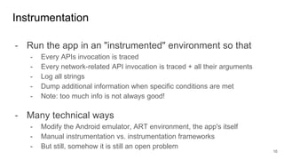 - Run the app in an "instrumented" environment so that
- Every APIs invocation is traced
- Every network-related API invocation is traced + all their arguments
- Log all strings
- Dump additional information when specific conditions are met
- Note: too much info is not always good!
- Many technical ways
- Modify the Android emulator, ART environment, the app's itself
- Manual instrumentation vs. instrumentation frameworks
- But still, somehow it is still an open problem
Instrumentation
16
 