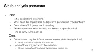 - Pros
- Initial general understanding
- What does the app do from an high-level perspective / "semantics"?
- Determine which points are interesting
- Answer questions such as: how can I reach a specific point?
- Find security vulnerabilities
- Cons
- Some values may be difficult to determine at static-analysis time!
- String obfuscation, complex algorithms, etc.
- Some of them may not even be available!
- Strings coming from the network, dynamic code loading, etc.
Static analysis pros/cons
17
 