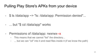- $ ls /data/app ~> "ls: /data/app: Permission denied"...
- ... but "$ cd /data/app" works
- Permissions of /data/app: rwxrwx--x
- This means that we cannot "list" the directory...
- ... but we can "cd" into it and read files inside it (if we know the path)
Pulling Play Store's APKs from your device
24
 